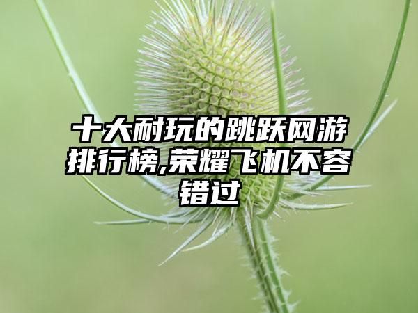 十大耐玩的跳跃网游排行榜,荣耀飞机不容错过
