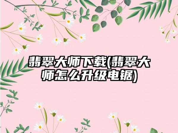 翡翠大师(翡翠大师怎么升级电锯)