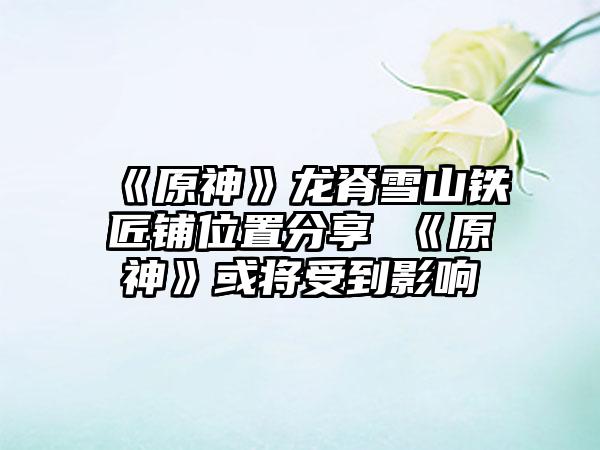 《原神》龙脊雪山铁匠铺位置分享 《原神》或将受到影响