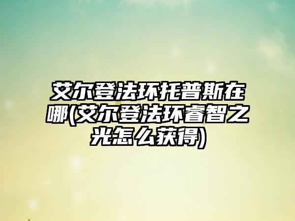 艾尔登法环托普斯在哪(艾尔登法环睿智之光怎么获得)