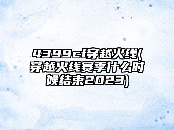 4399cf穿越火线(穿越火线赛季什么时候结束2023)