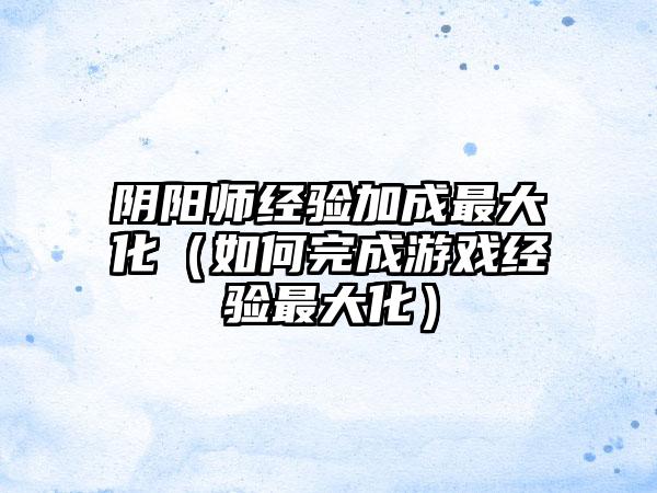 阴阳师经验加成最大化（如何完成游戏经验最大化）