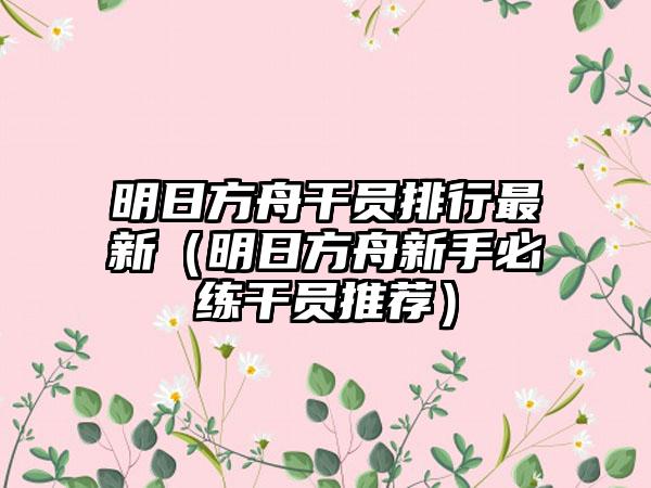 明日方舟干员排行最新（明日方舟新手必练干员推荐）