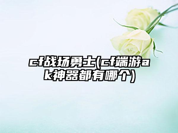 cf战场勇士(cf端游ak神器都有哪个)