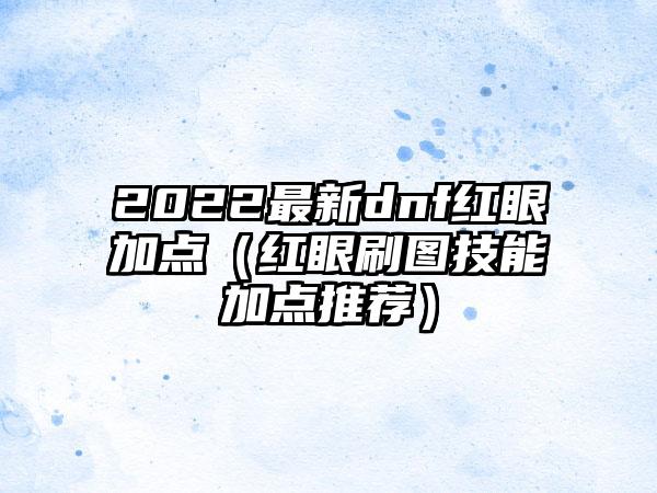 2022最新dnf红眼加点（红眼刷图技能加点推荐）