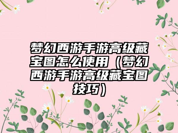 梦幻西游手游高级藏宝图怎么使用（梦幻西游手游高级藏宝图技巧）