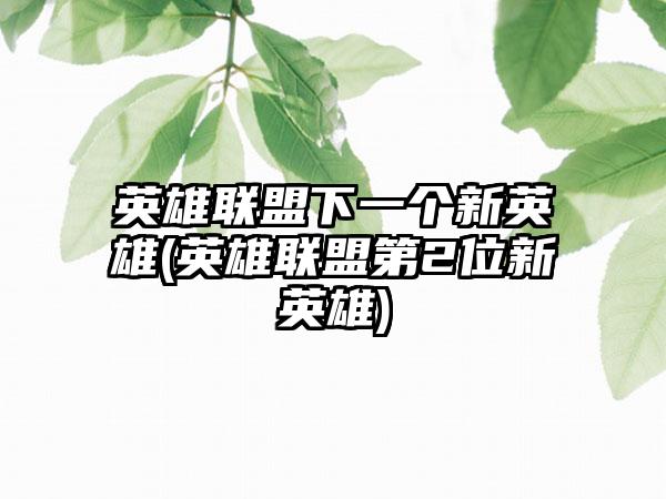 英雄联盟下一个新英雄(英雄联盟第2位新英雄)