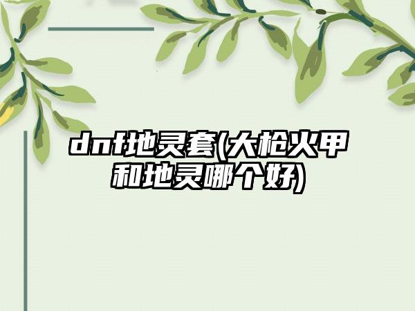 dnf地灵套(大枪火甲和地灵哪个好)