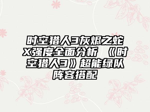 时空猎人3灰烬之蛇X强度全面分析 《时空猎人3》超能绿队阵容搭配