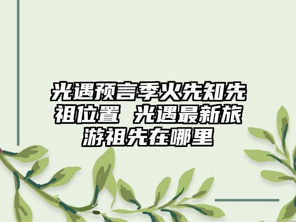 光遇预言季火先知先祖位置 光遇最新旅游祖先在哪里