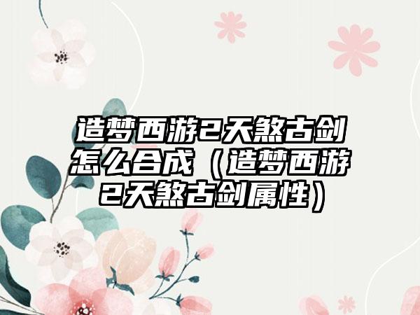 造梦西游2天煞古剑怎么合成（造梦西游2天煞古剑属性）