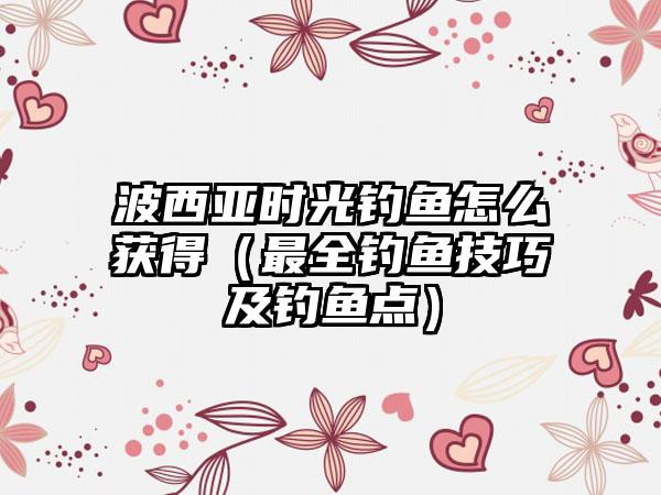 波西亚时光钓鱼怎么获得（最全钓鱼技巧及钓鱼点）