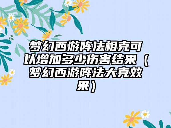 梦幻西游阵法相克可以增加多少伤害结果（梦幻西游阵法大克效果）