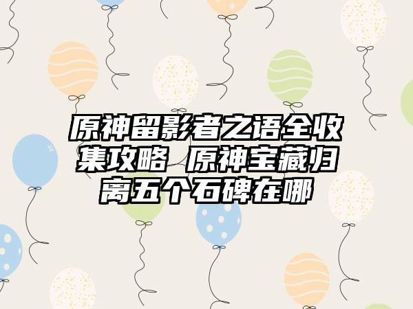 原神留影者之语全收集攻略 原神宝藏归离五个石碑在哪