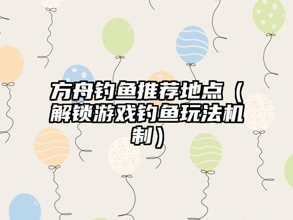 方舟钓鱼推荐地点（解锁游戏钓鱼玩法机制）