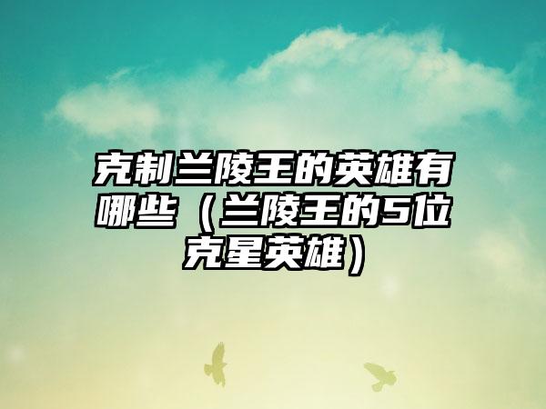 克制兰陵王的英雄有哪些（兰陵王的5位克星英雄）