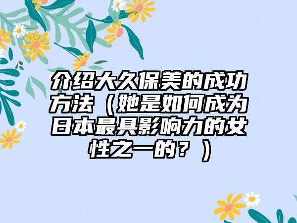 介绍大久保美的成功方法（她是如何成为日本最具影响力的女性之一的？）