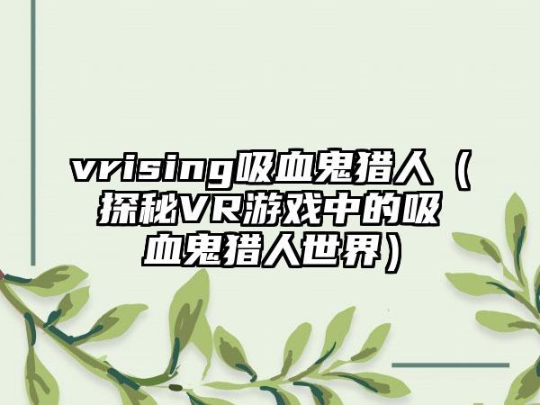 vrising吸血鬼猎人（探秘VR游戏中的吸血鬼猎人世界）