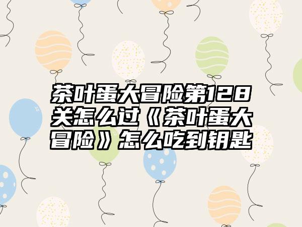 茶叶蛋大冒险第128关怎么过《茶叶蛋大冒险》怎么吃到钥匙