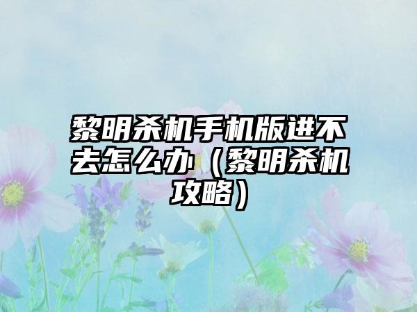 黎明杀机手机版进不去怎么办（黎明杀机攻略）
