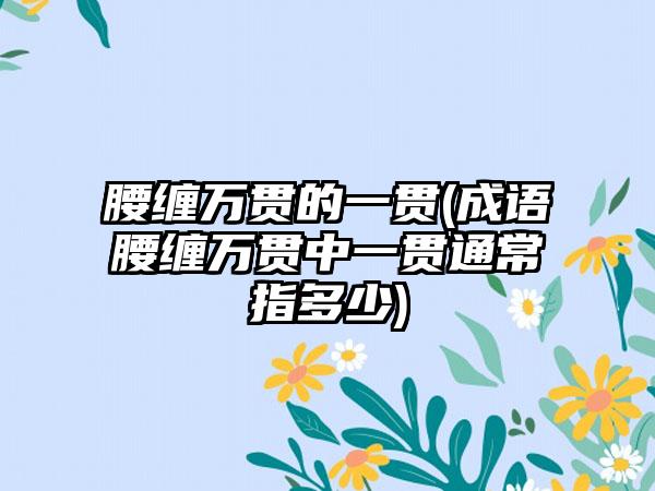 腰缠万贯的一贯(成语腰缠万贯中一贯通常指多少)