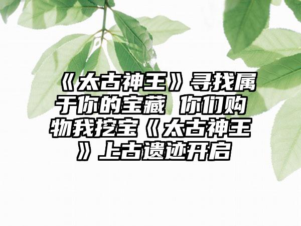 《太古神王》寻找属于你的宝藏 你们购物我挖宝《太古神王》上古遗迹开启