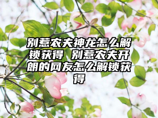 别惹农夫神龙怎么解锁获得 别惹农夫开朗的网友怎么解锁获得