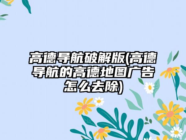 高德导航破解版(高德导航的高德地图广告怎么去除)