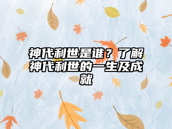 神代利世是谁？了解神代利世的一生及成就