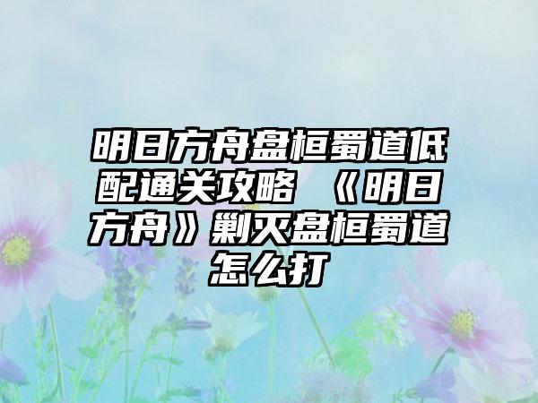 明日方舟盘桓蜀道低配通关攻略 《明日方舟》剿灭盘桓蜀道怎么打