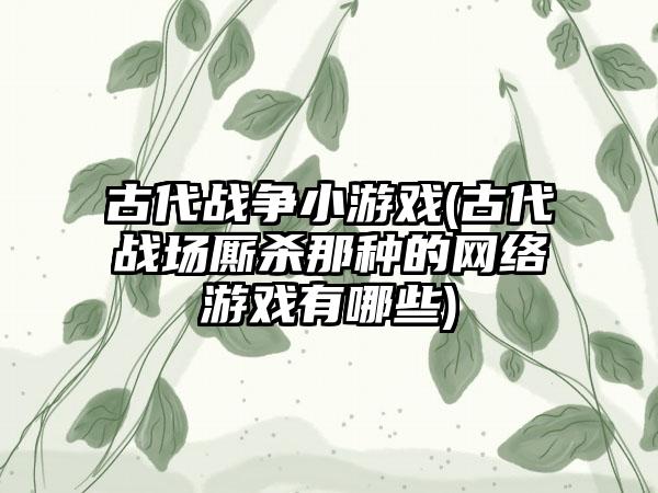 古代战争小游戏(古代战场厮杀那种的网络游戏有哪些)