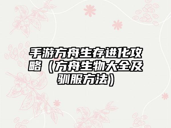 手游方舟生存进化攻略（方舟生物大全及驯服方法）