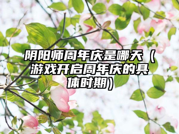 阴阳师周年庆是哪天（游戏开启周年庆的具体时期）