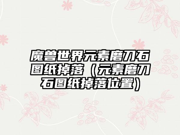 魔兽世界元素磨刀石图纸掉落（元素磨刀石图纸掉落位置）