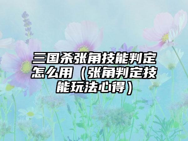 三国杀张角技能判定怎么用（张角判定技能玩法心得）