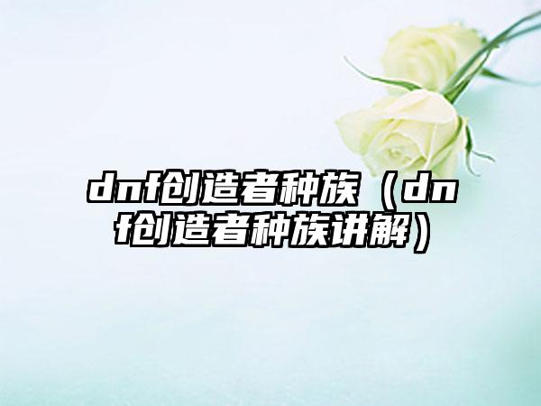 dnf创造者种族（dnf创造者种族讲解）
