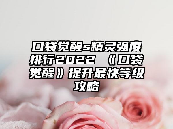 口袋觉醒s精灵强度排行2022 《口袋觉醒》提升最快等级攻略