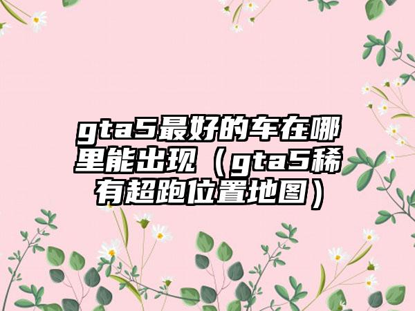 gta5最好的车在哪里能出现（gta5稀有超跑位置地图）