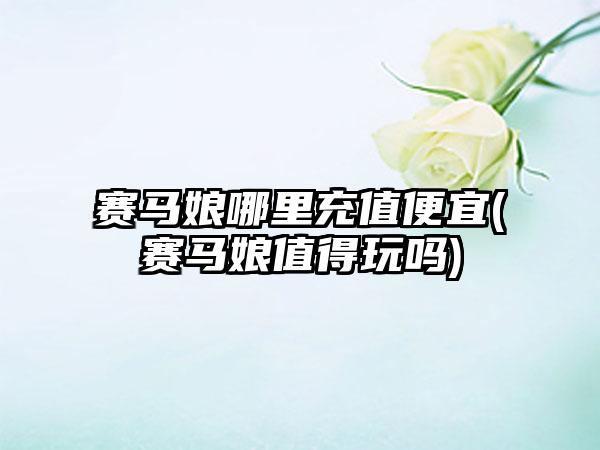 赛马娘哪里充值便宜(赛马娘值得玩吗)