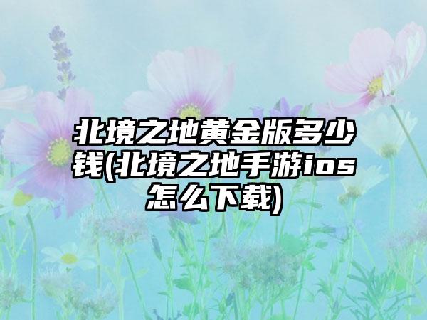 北境之地黄金版多少钱(北境之地手游ios怎么下载)