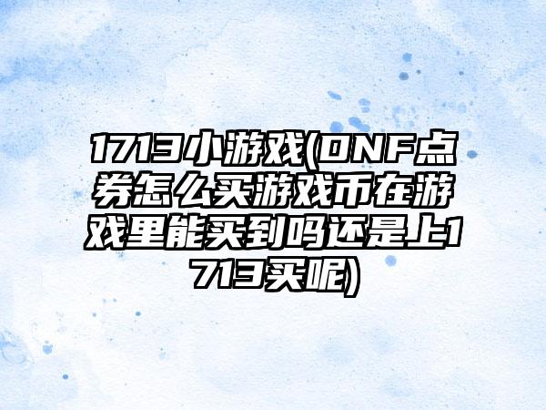 1713小游戏(DNF点券怎么买游戏币在游戏里能买到吗还是上1713买呢)