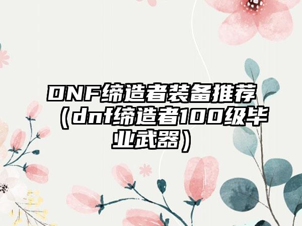DNF缔造者装备推荐（dnf缔造者100级毕业武器）