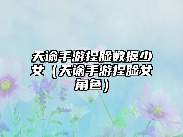 天谕手游捏脸数据少女（天谕手游捏脸女角色）