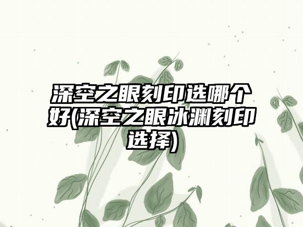 深空之眼刻印选哪个好(深空之眼冰渊刻印选择)