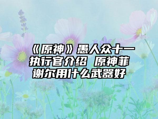 《原神》愚人众十一执行官介绍 原神菲谢尔用什么武器好