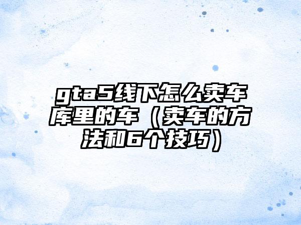 gta5线下怎么卖车库里的车（卖车的方法和6个技巧）