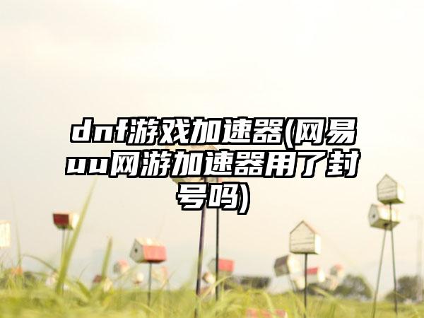 dnf游戏加速器(网易uu网游加速器用了封号吗)