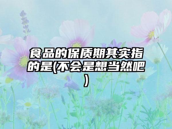 食品的保质期其实指的是(不会是想当然吧)