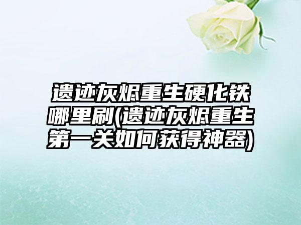 遗迹灰烬重生硬化铁哪里刷(遗迹灰烬重生第一关如何获得神器)