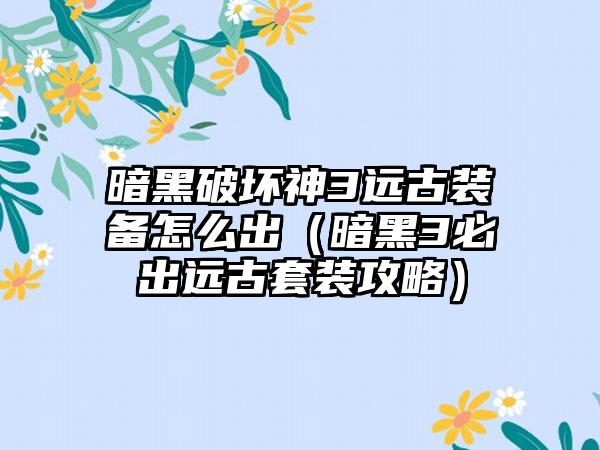 暗黑破坏神3远古装备怎么出（暗黑3必出远古套装攻略）